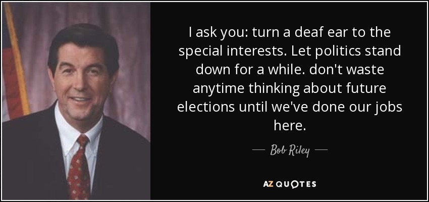 I ask you: turn a deaf ear to the special interests. Let politics stand down for a while. don't waste anytime thinking about future elections until we've done our jobs here. - Bob Riley