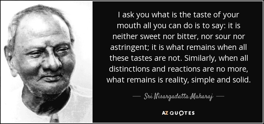 I ask you what is the taste of your mouth all you can do is to say: it is neither sweet nor bitter, nor sour nor astringent; it is what remains when all these tastes are not. Similarly, when all distinctions and reactions are no more, what remains is reality, simple and solid. - Sri Nisargadatta Maharaj