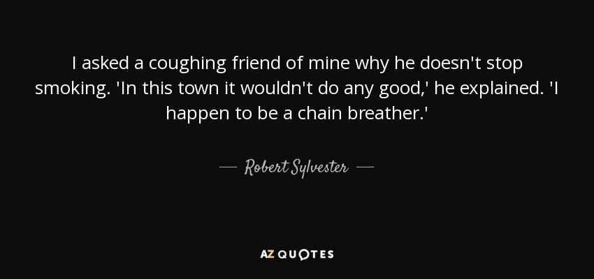 I asked a coughing friend of mine why he doesn't stop smoking. 'In this town it wouldn't do any good,' he explained. 'I happen to be a chain breather.' - Robert Sylvester
