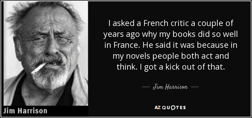 I asked a French critic a couple of years ago why my books did so well in France. He said it was because in my novels people both act and think. I got a kick out of that. - Jim Harrison