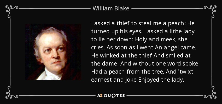 I asked a thief to steal me a peach: He turned up his eyes. I asked a lithe lady to lie her down: Holy and meek, she cries. As soon as I went An angel came. He winked at the thief And smiled at the dame- And without one word spoke Had a peach from the tree, And 'twixt earnest and joke Enjoyed the lady. - William Blake