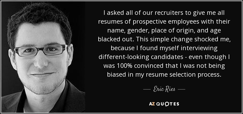 I asked all of our recruiters to give me all resumes of prospective employees with their name, gender, place of origin, and age blacked out. This simple change shocked me, because I found myself interviewing different-looking candidates - even though I was 100% convinced that I was not being biased in my resume selection process. - Eric Ries