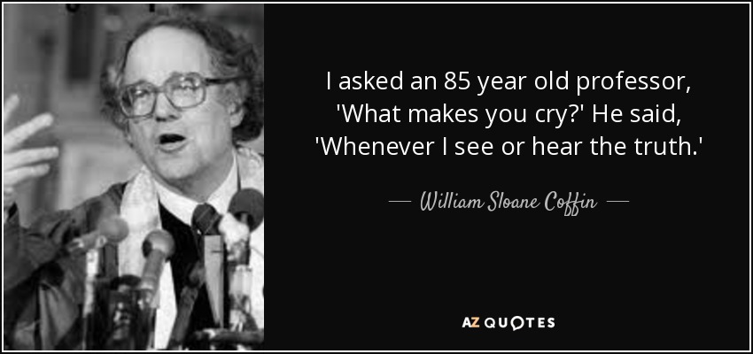 I asked an 85 year old professor, 'What makes you cry?' He said, 'Whenever I see or hear the truth.' - William Sloane Coffin