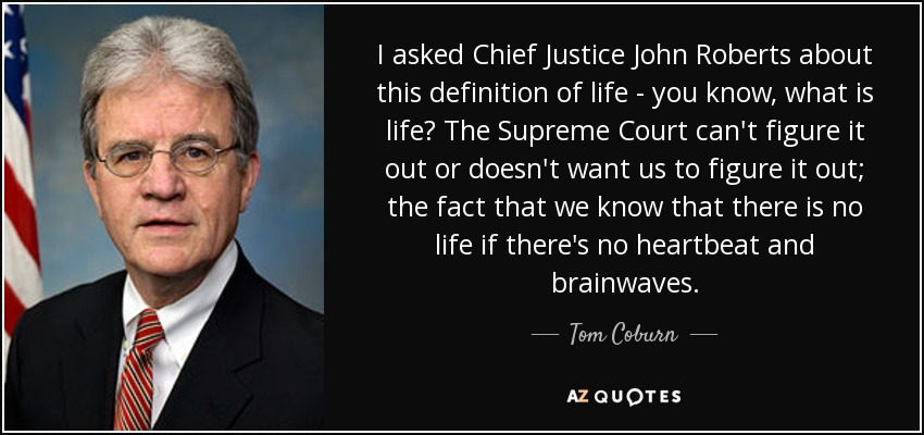 I asked Chief Justice John Roberts about this definition of life - you know, what is life? The Supreme Court can't figure it out or doesn't want us to figure it out; the fact that we know that there is no life if there's no heartbeat and brainwaves. - Tom Coburn