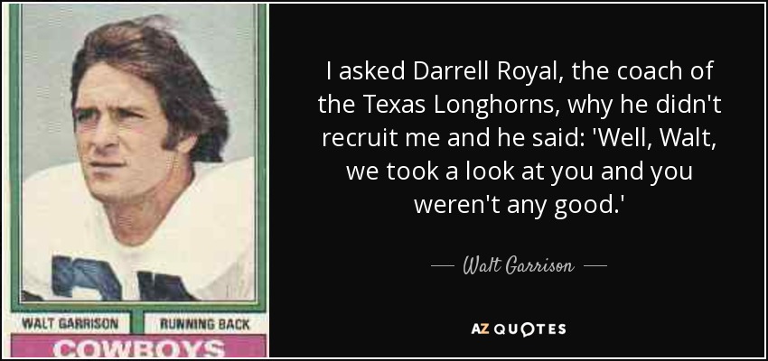 I asked Darrell Royal, the coach of the Texas Longhorns, why he didn't recruit me and he said: 'Well, Walt, we took a look at you and you weren't any good.' - Walt Garrison