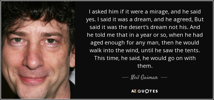I asked him if it were a mirage, and he said yes. I said it was a dream, and he agreed, But said it was the desert's dream not his. And he told me that in a year or so, when he had aged enough for any man, then he would walk into the wind, until he saw the tents. This time, he said, he would go on with them. - Neil Gaiman