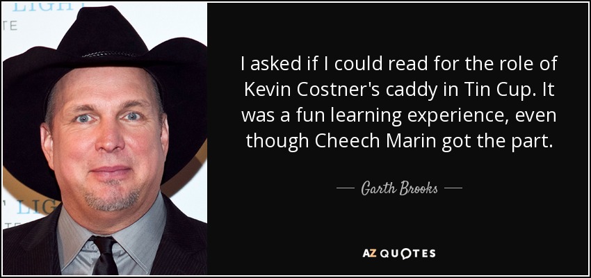 I asked if I could read for the role of Kevin Costner's caddy in Tin Cup. It was a fun learning experience, even though Cheech Marin got the part. - Garth Brooks