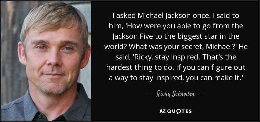 I asked Michael Jackson once. I said to him, 'How were you able to go from the Jackson Five to the biggest star in the world? What was your secret, Michael?' He said, 'Ricky, stay inspired. That's the hardest thing to do. If you can figure out a way to stay inspired, you can make it.' - Ricky Schroder