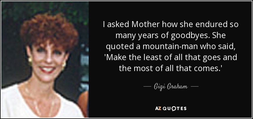 I asked Mother how she endured so many years of goodbyes. She quoted a mountain-man who said, 'Make the least of all that goes and the most of all that comes.' - Gigi Graham