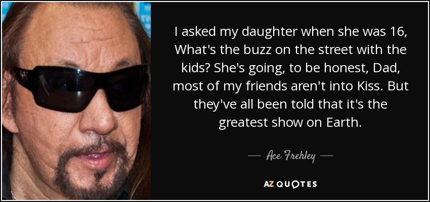 I asked my daughter when she was 16, What's the buzz on the street with the kids? She's going, to be honest, Dad, most of my friends aren't into Kiss. But they've all been told that it's the greatest show on Earth. - Ace Frehley