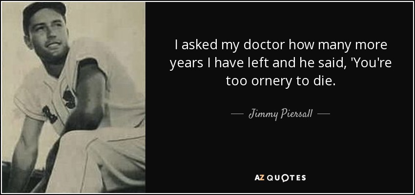 I asked my doctor how many more years I have left and he said, 'You're too ornery to die. - Jimmy Piersall