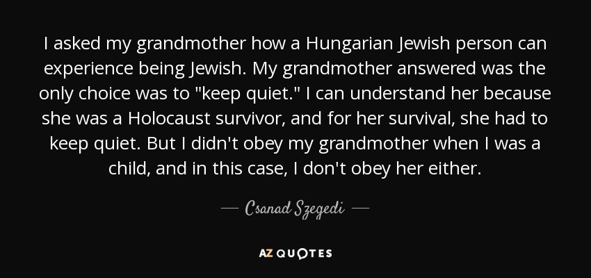 I asked my grandmother how a Hungarian Jewish person can experience being Jewish. My grandmother answered was the only choice was to 