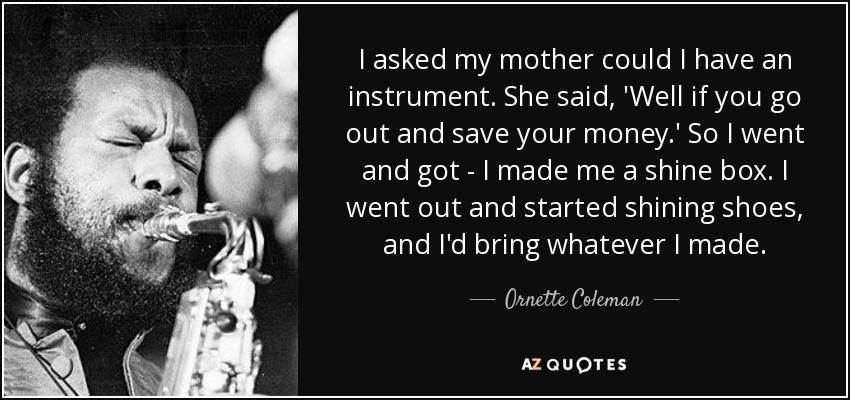 I asked my mother could I have an instrument. She said, 'Well if you go out and save your money.' So I went and got - I made me a shine box. I went out and started shining shoes, and I'd bring whatever I made. - Ornette Coleman