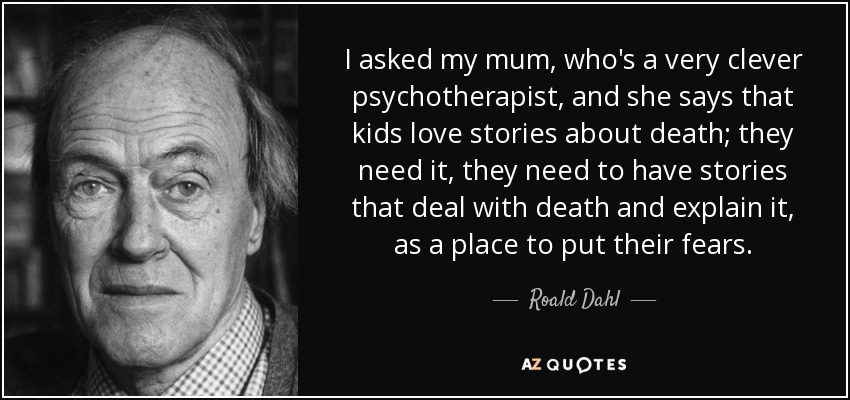 I asked my mum, who's a very clever psychotherapist, and she says that kids love stories about death; they need it, they need to have stories that deal with death and explain it, as a place to put their fears. - Roald Dahl