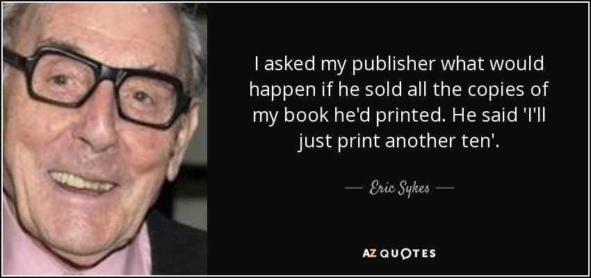 I asked my publisher what would happen if he sold all the copies of my book he'd printed. He said 'I'll just print another ten'. - Eric Sykes