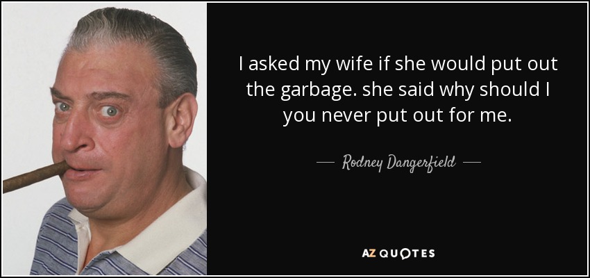 I asked my wife if she would put out the garbage. she said why should I you never put out for me. - Rodney Dangerfield
