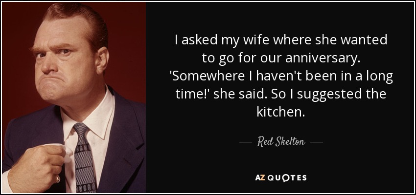 I asked my wife where she wanted to go for our anniversary. 'Somewhere I haven't been in a long time!' she said. So I suggested the kitchen. - Red Skelton