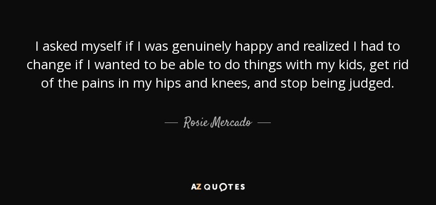 I asked myself if I was genuinely happy and realized I had to change if I wanted to be able to do things with my kids, get rid of the pains in my hips and knees, and stop being judged. - Rosie Mercado