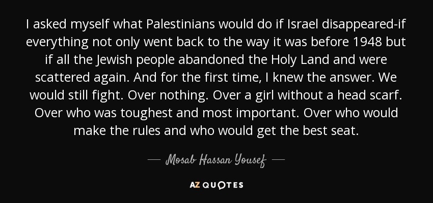 I asked myself what Palestinians would do if Israel disappeared-if everything not only went back to the way it was before 1948 but if all the Jewish people abandoned the Holy Land and were scattered again. And for the first time, I knew the answer. We would still fight. Over nothing. Over a girl without a head scarf. Over who was toughest and most important. Over who would make the rules and who would get the best seat. - Mosab Hassan Yousef