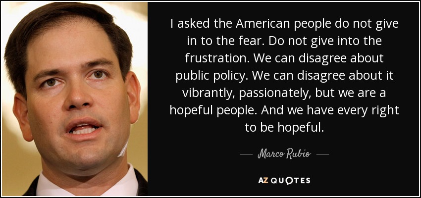 I asked the American people do not give in to the fear. Do not give into the frustration. We can disagree about public policy. We can disagree about it vibrantly, passionately, but we are a hopeful people. And we have every right to be hopeful. - Marco Rubio