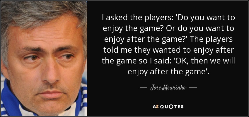 I asked the players: 'Do you want to enjoy the game? Or do you want to enjoy after the game?' The players told me they wanted to enjoy after the game so I said: 'OK, then we will enjoy after the game'. - Jose Mourinho