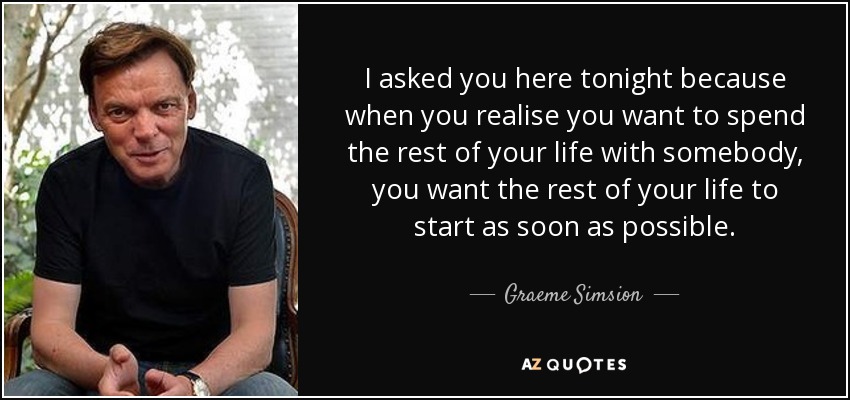 I asked you here tonight because when you realise you want to spend the rest of your life with somebody, you want the rest of your life to start as soon as possible. - Graeme Simsion