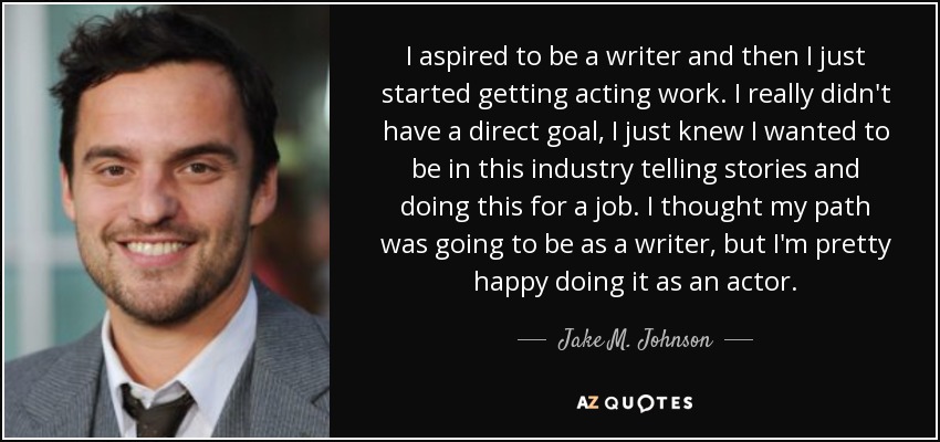 I aspired to be a writer and then I just started getting acting work. I really didn't have a direct goal, I just knew I wanted to be in this industry telling stories and doing this for a job. I thought my path was going to be as a writer, but I'm pretty happy doing it as an actor. - Jake M. Johnson