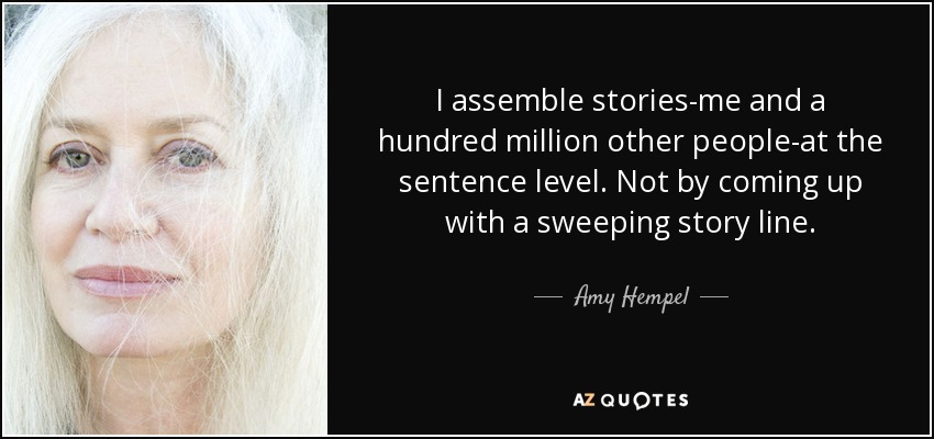 I assemble stories-me and a hundred million other people-at the sentence level. Not by coming up with a sweeping story line. - Amy Hempel