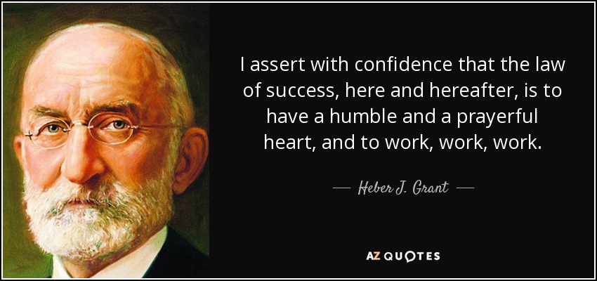 I assert with confidence that the law of success, here and hereafter, is to have a humble and a prayerful heart, and to work, work, work. - Heber J. Grant