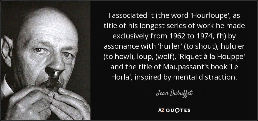 I associated it (the word 'Hourloupe', as title of his longest series of work he made exclusively from 1962 to 1974, fh) by assonance with 'hurler' (to shout), hululer (to howl), loup, (wolf), 'Riquet à la Houppe' and the title of Maupassant's book 'Le Horla', inspired by mental distraction. - Jean Dubuffet