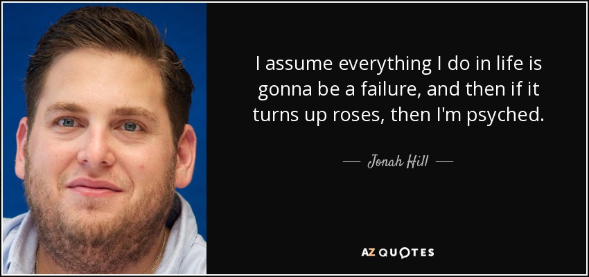 I assume everything I do in life is gonna be a failure, and then if it turns up roses, then I'm psyched. - Jonah Hill