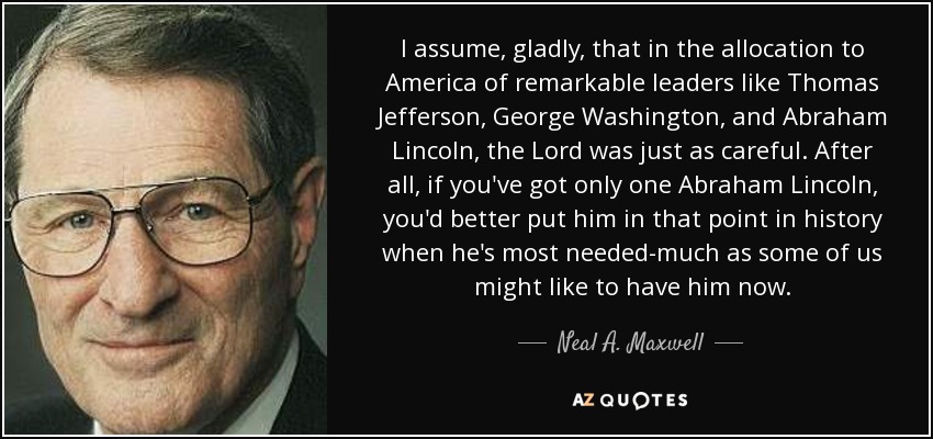 I assume, gladly, that in the allocation to America of remarkable leaders like Thomas Jefferson, George Washington, and Abraham Lincoln, the Lord was just as careful. After all, if you've got only one Abraham Lincoln, you'd better put him in that point in history when he's most needed-much as some of us might like to have him now. - Neal A. Maxwell