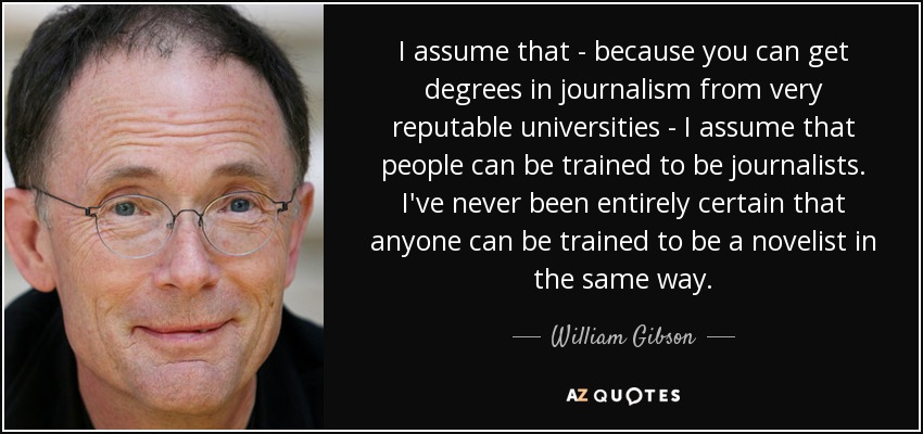 I assume that - because you can get degrees in journalism from very reputable universities - I assume that people can be trained to be journalists. I've never been entirely certain that anyone can be trained to be a novelist in the same way. - William Gibson