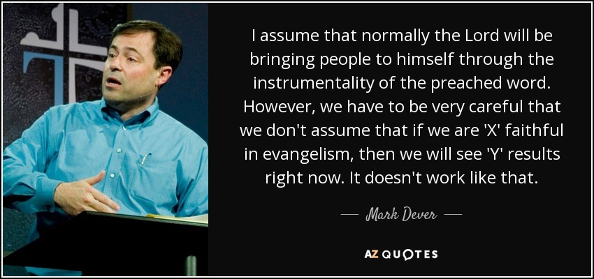 I assume that normally the Lord will be bringing people to himself through the instrumentality of the preached word. However, we have to be very careful that we don't assume that if we are 'X' faithful in evangelism, then we will see 'Y' results right now. It doesn't work like that. - Mark Dever