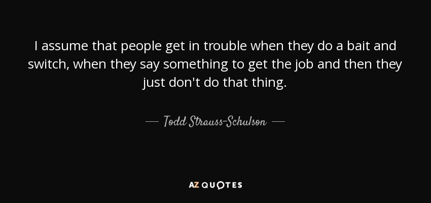 I assume that people get in trouble when they do a bait and switch, when they say something to get the job and then they just don't do that thing. - Todd Strauss-Schulson