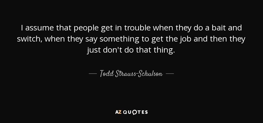 I assume that people get in trouble when they do a bait and switch, when they say something to get the job and then they just don't do that thing. - Todd Strauss-Schulson