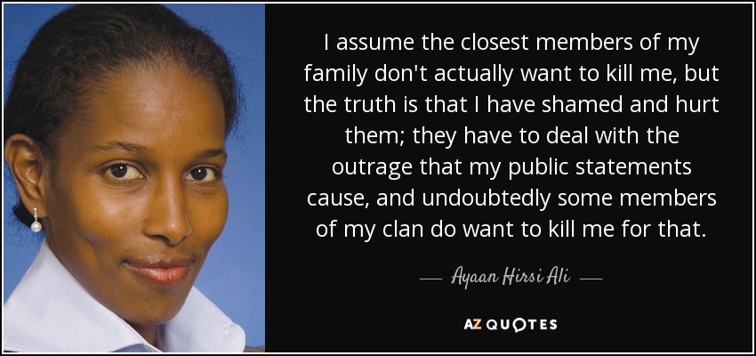 I assume the closest members of my family don't actually want to kill me, but the truth is that I have shamed and hurt them; they have to deal with the outrage that my public statements cause, and undoubtedly some members of my clan do want to kill me for that. - Ayaan Hirsi Ali