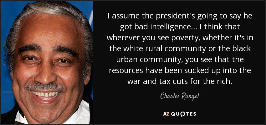 I assume the president's going to say he got bad intelligence... I think that wherever you see poverty, whether it's in the white rural community or the black urban community, you see that the resources have been sucked up into the war and tax cuts for the rich. - Charles Rangel