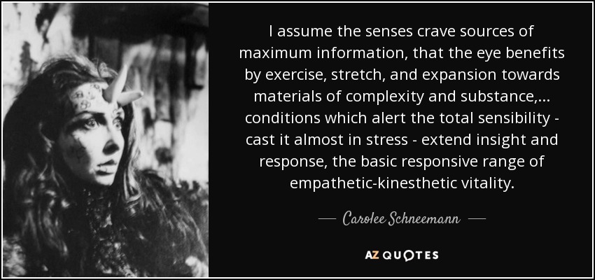 I assume the senses crave sources of maximum information, that the eye benefits by exercise, stretch, and expansion towards materials of complexity and substance, . . . conditions which alert the total sensibility - cast it almost in stress - extend insight and response, the basic responsive range of empathetic-kinesthetic vitality. - Carolee Schneemann
