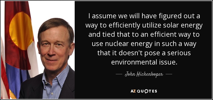 I assume we will have figured out a way to efficiently utilize solar energy and tied that to an efficient way to use nuclear energy in such a way that it doesn't pose a serious environmental issue. - John Hickenlooper