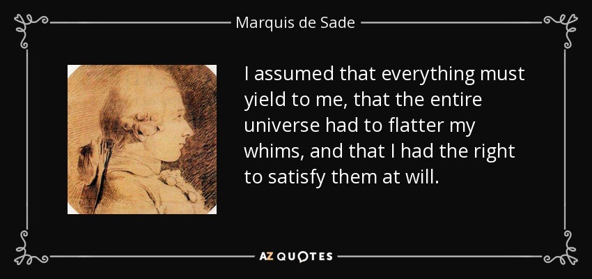 I assumed that everything must yield to me, that the entire universe had to flatter my whims, and that I had the right to satisfy them at will. - Marquis de Sade