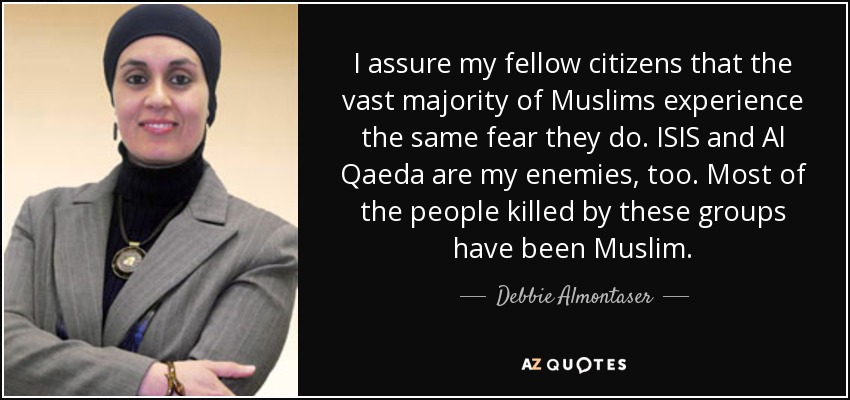 I assure my fellow citizens that the vast majority of Muslims experience the same fear they do. ISIS and Al Qaeda are my enemies, too. Most of the people killed by these groups have been Muslim. - Debbie Almontaser