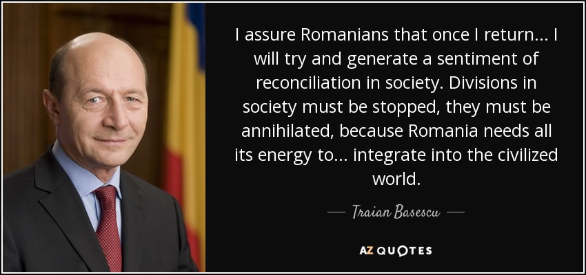 I assure Romanians that once I return... I will try and generate a sentiment of reconciliation in society. Divisions in society must be stopped, they must be annihilated, because Romania needs all its energy to... integrate into the civilized world. - Traian Basescu