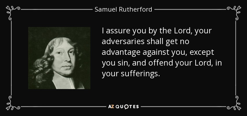I assure you by the Lord, your adversaries shall get no advantage against you, except you sin, and offend your Lord, in your sufferings. - Samuel Rutherford