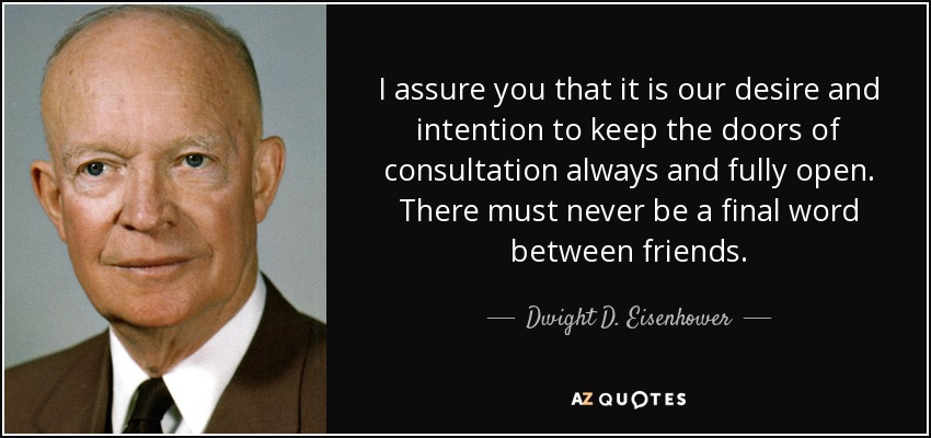 I assure you that it is our desire and intention to keep the doors of consultation always and fully open. There must never be a final word between friends. - Dwight D. Eisenhower