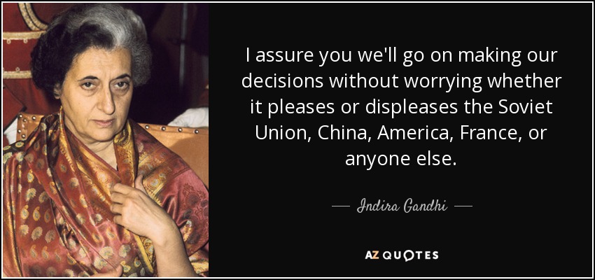 I assure you we'll go on making our decisions without worrying whether it pleases or displeases the Soviet Union, China, America, France, or anyone else. - Indira Gandhi