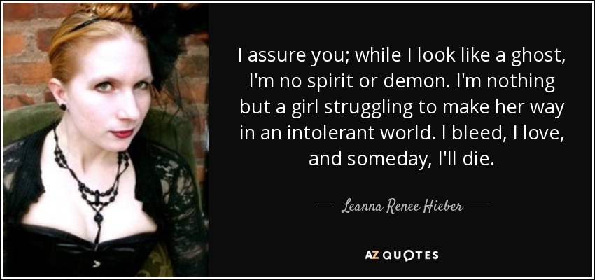 I assure you; while I look like a ghost, I'm no spirit or demon. I'm nothing but a girl struggling to make her way in an intolerant world. I bleed, I love, and someday, I'll die. - Leanna Renee Hieber