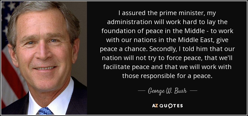 I assured the prime minister, my administration will work hard to lay the foundation of peace in the Middle - to work with our nations in the Middle East, give peace a chance. Secondly, I told him that our nation will not try to force peace, that we'll facilitate peace and that we will work with those responsible for a peace. - George W. Bush