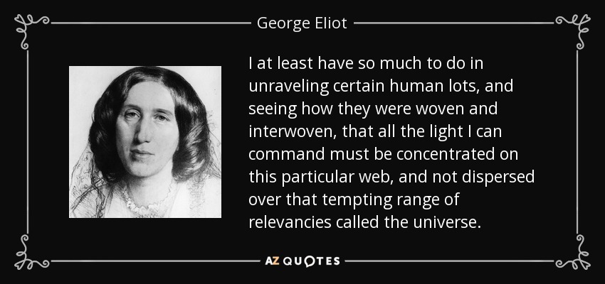 I at least have so much to do in unraveling certain human lots, and seeing how they were woven and interwoven, that all the light I can command must be concentrated on this particular web, and not dispersed over that tempting range of relevancies called the universe. - George Eliot