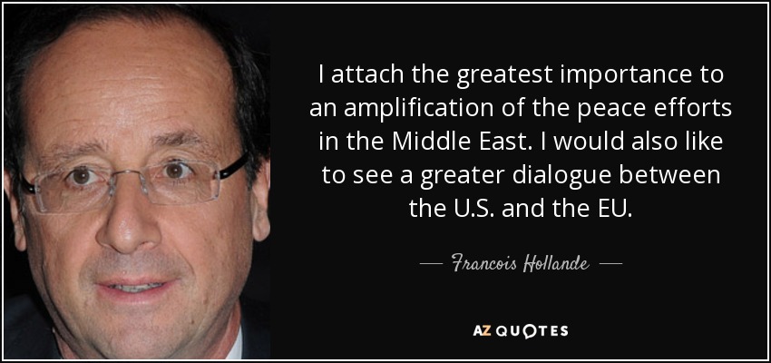 I attach the greatest importance to an amplification of the peace efforts in the Middle East. I would also like to see a greater dialogue between the U.S. and the EU. - Francois Hollande